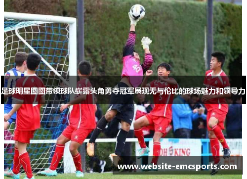 足球明星图图带领球队崭露头角勇夺冠军展现无与伦比的球场魅力和领导力 足球明星图图带领球队崭露头角勇夺冠军展现无与伦比的球场魅力和领导力