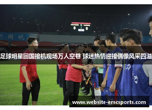 足球明星回国接机现场万人空巷 球迷热情迎接偶像风采四溢 足球明星回国接机现场万人空巷 球迷热情迎接偶像风采四溢