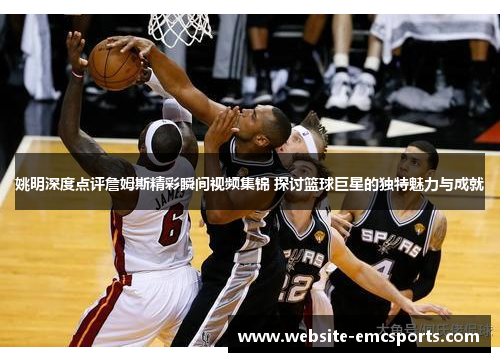 姚明深度点评詹姆斯精彩瞬间视频集锦 探讨篮球巨星的独特魅力与成就 姚明深度点评詹姆斯精彩瞬间视频集锦 探讨篮球巨星的独特魅力与成就
