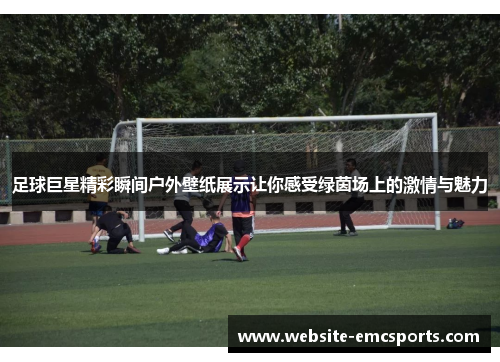 足球巨星精彩瞬间户外壁纸展示让你感受绿茵场上的激情与魅力 足球巨星精彩瞬间户外壁纸展示让你感受绿茵场上的激情与魅力