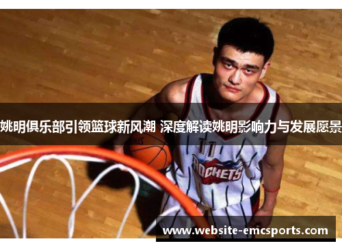姚明俱乐部引领篮球新风潮 深度解读姚明影响力与发展愿景