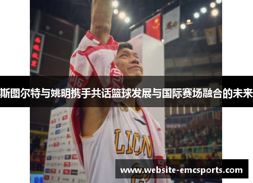 斯图尔特与姚明携手共话篮球发展与国际赛场融合的未来 斯图尔特与姚明携手共话篮球发展与国际赛场融合的未来