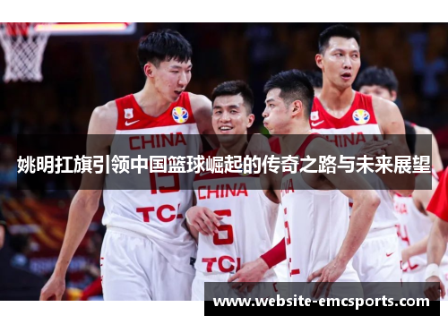 姚明扛旗引领中国篮球崛起的传奇之路与未来展望