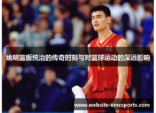姚明篮板统治的传奇时刻与对篮球运动的深远影响