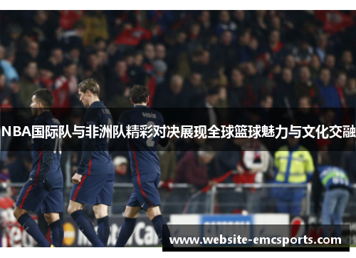 NBA国际队与非洲队精彩对决展现全球篮球魅力与文化交融